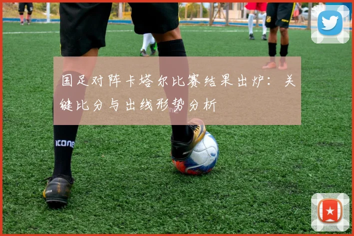 国足对阵卡塔尔比赛结果出炉:关键比分与出线形势分析