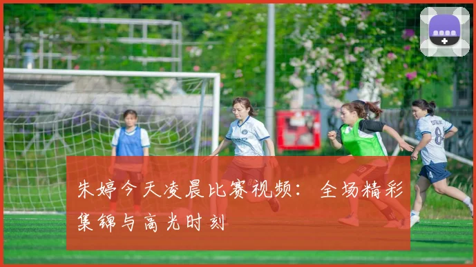 朱婷今天凌晨比赛视频:全场精彩集锦与高光时刻