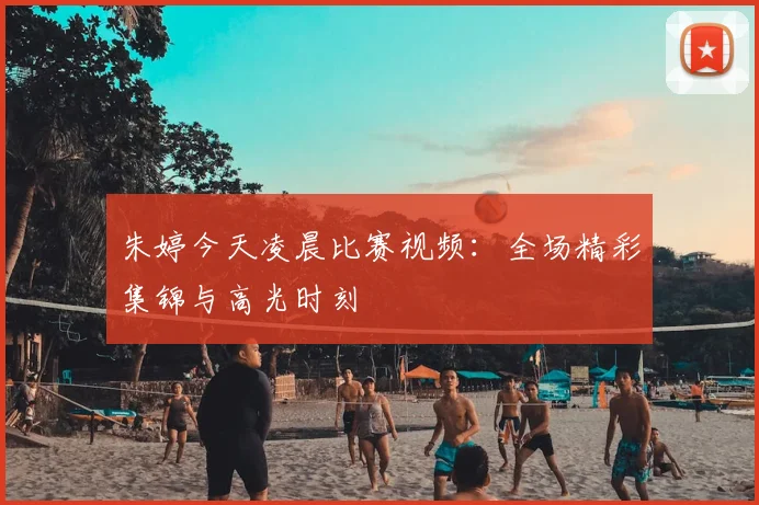 朱婷今天凌晨比赛视频:全场精彩集锦与高光时刻