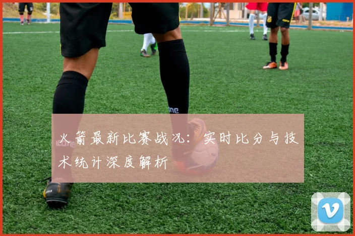 火箭最新比赛战况:实时比分与技术统计深度解析