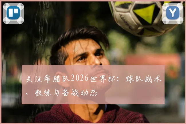 关注希腊队2026世界杯:球队战术、教练与备战动态